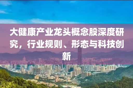 大健康產業龍頭概念股深度研究，行業規則、形態與科技創新